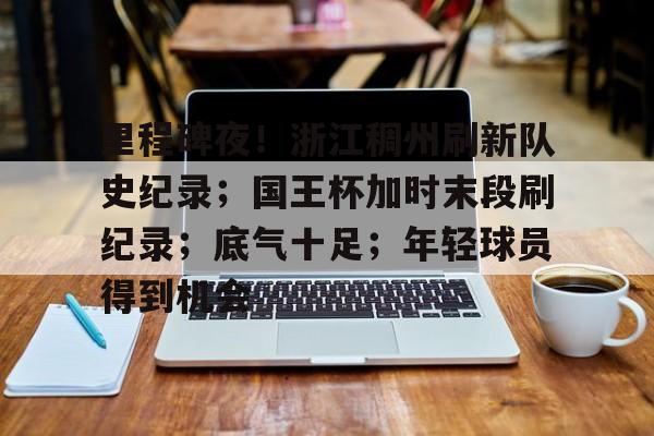 关于里程碑夜！浙江稠州刷新队史纪录；国王杯加时末段刷纪录；底气十足；年轻球员得到机会的信息